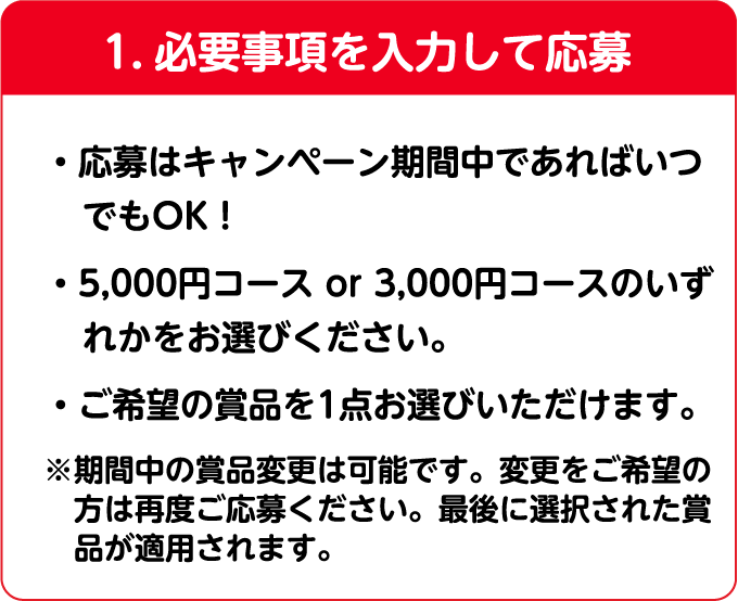 1.必要事項を⼊⼒して応募 ・応募はキャンペーン期間中であればいつでもOK！・5,000円以上コース or 3,000円以上コースのいずれかをお選びください。・ご希望の商品を1点お選びいただけます※期間中の賞品変更は可能です。最後に選択された賞品が適用されます。