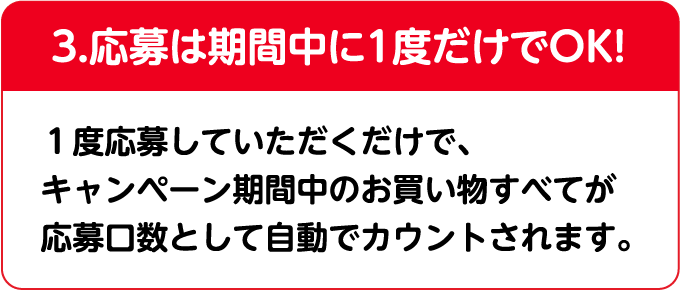 3.応募は期間中に1度だけでOK! 1度だけ応募いただければ、期間中のそれまでのお買い物も含めて、選んだコースの応募口数が全て自動でカウントされます。