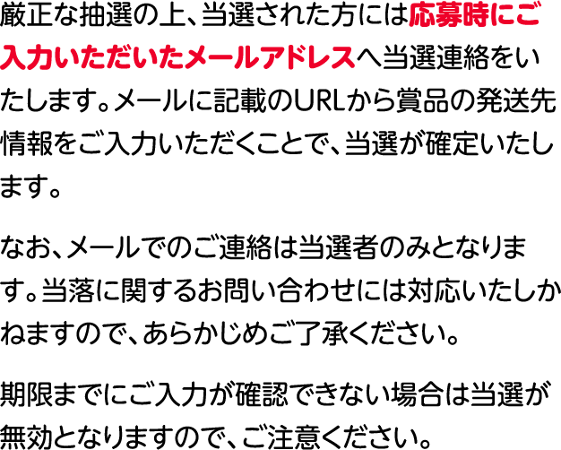 厳正なる抽選のうえ、当選者の方には応募時にご⼊⼒いただいたメールアドレスへ当選連絡をいたします。\nメールに記載のURLから景品の発送先情報をご入力いただくことで、当選が確定いたします。なお、メールでのご連絡は当選者のみとなります。当落に関するお問い合わせには対応いたしかねますので、あらかじめご了承ください。期限までにご入力が確認できない場合は当選が無効となりますので、ご注意ください。