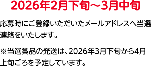 2026年2⽉下旬〜3⽉中旬 登録いただいたメールアドレスへ当選連絡をいたします。