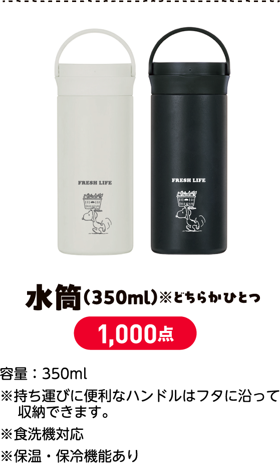 水筒（350ml）※どちらかひとつ 1,000点 サイズ：直径7×高さ16.1cm容量：350ml※持ち運びに便利なハンドルはフタに沿って収納できます。※食洗機対応