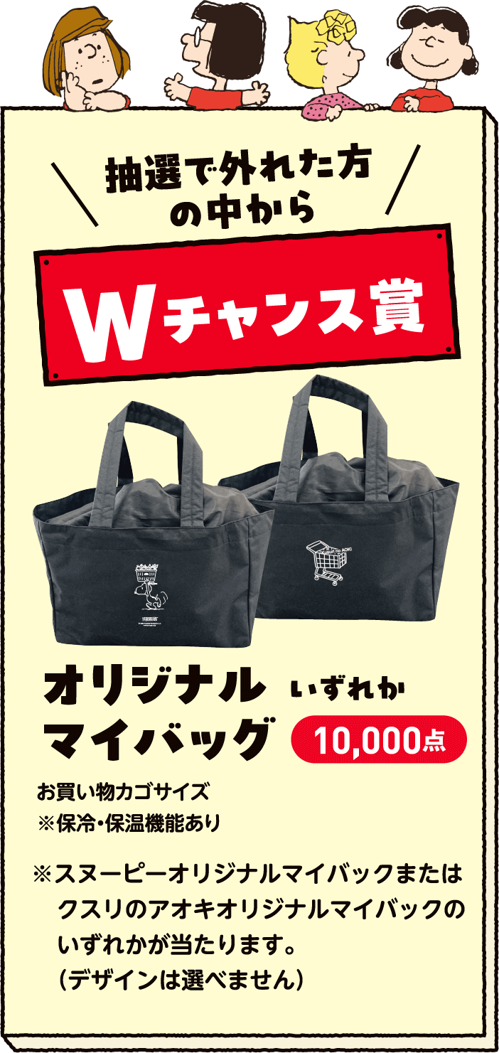抽選で外れた方の中からWチャンス賞 オリジナルマイバッグいずれか10,000点 お買い物カゴサイズ※保冷・保温※クスリのアオキオリジナルマイバッグまたはスヌーピーオリジナルマイバッグのいずれかが当たります。